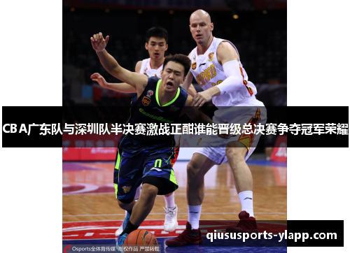 CBA广东队与深圳队半决赛激战正酣谁能晋级总决赛争夺冠军荣耀
